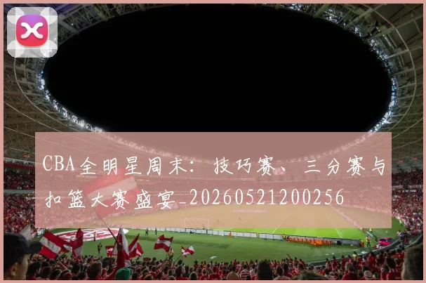 CBA全明星周末：技巧赛、三分赛与扣篮大赛盛宴_20260521200256