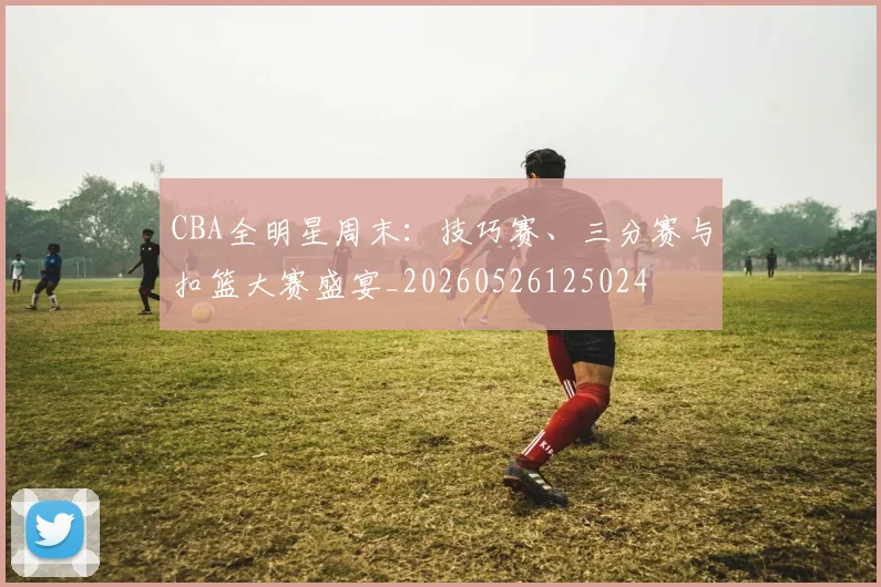 CBA全明星周末：技巧赛、三分赛与扣篮大赛盛宴_20260526125024