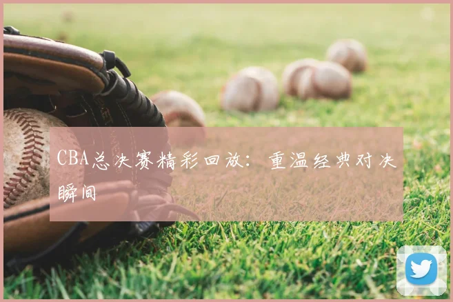 CBA总决赛精彩回放:重温经典对决瞬间