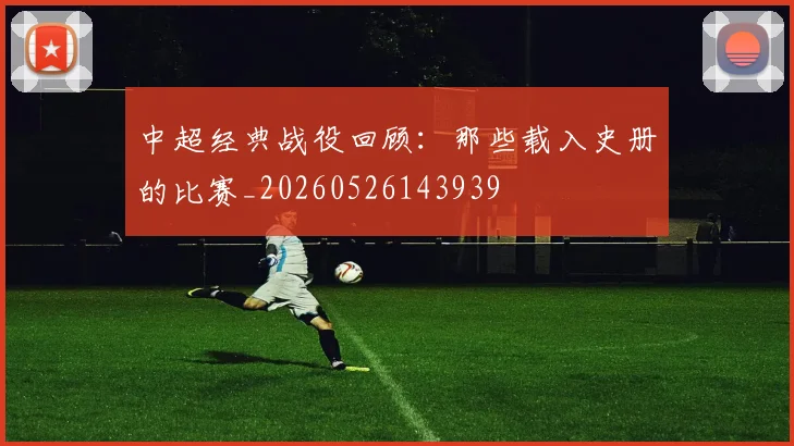 中超经典战役回顾:那些载入史册的比赛_20260526143939