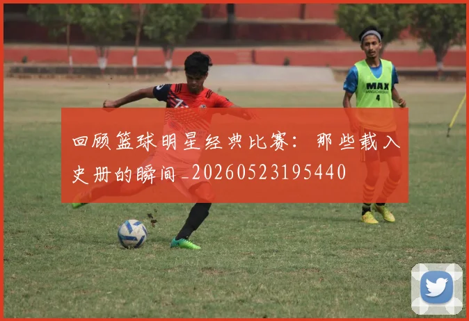 回顾篮球明星经典比赛：那些载入史册的瞬间_20260523195440