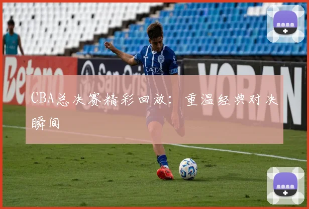 CBA总决赛精彩回放：重温经典对决瞬间
