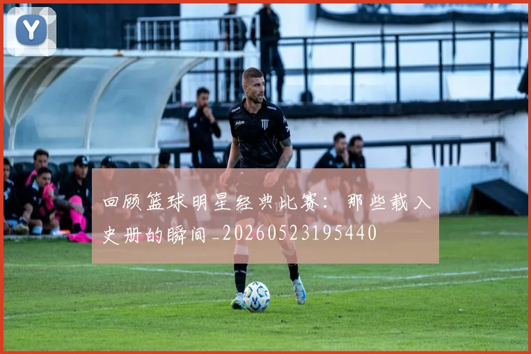 回顾篮球明星经典比赛:那些载入史册的瞬间_20260523195440