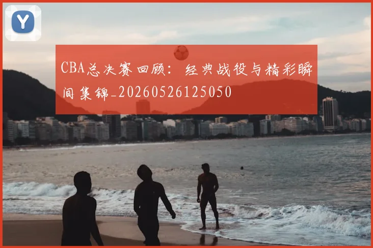 CBA总决赛回顾:经典战役与精彩瞬间集锦_20260526125050